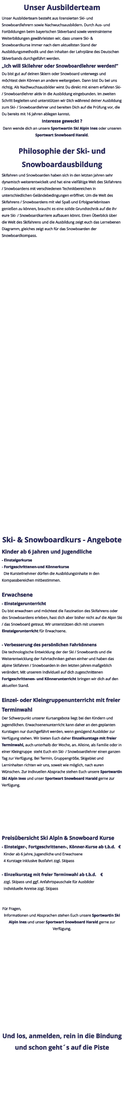 Unser Ausbilderteam Unser Ausbilderteam besteht aus lizensierten Ski- und Snowboardlehrern sowie Nachwuchsausbildern. Durch Aus- und Fortbildungen beim bayerischen Skiverband sowie vereinsinterne Weiterbildungen gewährleisten wir, dass unsere Ski- & Snowboardkurse immer nach dem aktuellsten Stand der Ausbildungsmethodik und den Inhalten der Lehrpläne des Deutschen Skiverbands durchgeführt werden. „Ich will Skilehrer oder Snowboardlehrer werden!“ Du bist gut auf deinen Skiern oder Snowboard unterwegs und möchtest dein Können an andere weitergeben. Dann bist Du bei uns richtig. Als Nachwuchsausbilder wirst Du direkt mit einem erfahren Ski- / Snowboardlehrer aktiv in die Ausbildung eingebunden. Im zweiten Schritt begleiten und unterstützen wir Dich während deiner Ausbildung zum Ski- / Snowboardlehrer und bereiten Dich auf die Prüfung vor, die Du bereits mit 16 Jahren ablegen kannst. Interesse geweckt ? Dann wende dich an unsere Sportwartin Ski Alpin Ines oder unseren Sportwart Snowboard Harald.  Philosophie der Ski- und Snowboardausbildung Skifahren und Snowboarden haben sich in den letzten Jahren sehr dynamisch weiterentwickelt und hat eine vielfältige Welt des Skifahrens / Snowboardens mit verschiedenen Technikbereichen in unterschiedlichen Geländebedingungen eröffnet. Um die Welt des Skifahrens / Snowboardens mit viel Spaß und Erfolgserlebnissen genießen zu können, braucht es eine solide Grundtechnik auf die ihr eure Ski- / Snowboardkarriere aufbauen könnt. Einen Überblick über die Welt des Skifahrens und die Ausbildung zeigt euch das Lernebenen Diagramm, gleiches zeigt euch für das Snowboarden der Snowboardkompass.     Ski- & Snowboardkurs - Angebote Kinder ab 6 Jahren und Jugendliche - Einsteigerkurse - Fortgeschrittenen-und Könnerkurse   Die Kursteilnehmer dürfen die Ausbildungsinhalte in den Kompassbereichen mitbestimmen.  Erwachsene - Einsteigerunterricht Du bist erwachsen und möchtest die Faszination des Skifahrens oder des Snowboardens erleben, hast dich aber bisher nicht auf die Alpin Ski / das Snowboard getraut. Wir unterstützen dich mit unserem Einsteigerunterricht für Erwachsene.  - Verbesserung des persönlichen Fahrkönnens Die technologische Entwicklung der der Ski / Snowboards und die Weiterentwicklung der Fahrtechniken gehen einher und haben das alpine Skifahren / Snowboarden in den letzten Jahren maßgeblich verändert. Mit unserem individuell auf dich zugeschnittenen Fortgeschrittenen- und Könnerunterricht bringen wir dich auf den aktuellen Stand.  Einzel- oder Kleingruppenunterricht mit freier Terminwahl Der Schwerpunkt unserer Kursangebote liegt bei den Kindern und Jugendlichen. Erwachsenenunterricht kann daher an den geplanten Kurstagen nur durchgeführt werden, wenn genügend Ausbilder zur Verfügung stehen. Wir bieten Euch daher Einzelkurstage mit freier Terminwahl, auch unterhalb der Woche, an. Alleine, als Familie oder in einer Kleingruppe  steht Euch ein Ski- / Snowboardlehrer einen ganzen Tag zur Verfügung. Bei Termin, Gruppengröße, Skigebiet und Lerninhalten richten wir uns, soweit wie möglich, nach euren Wünschen. Zur indivuellen Absprache stehen Euch unsere Sportwartin Ski Alpin Ines und unser Sportwart Snowboard Harald gerne zur Verfügung.  Preisübersicht Ski Alpin & Snowboard Kurse - Einsteiger-, Fortgeschrittenen-, Könner-Kurse ab t.b.d.   €   Kinder ab 6 Jahre, Jugendliche und Erwachsene   4 Kurstage inklusive Busfahrt zzgl. Skipass  - Einzelkurstag mit freier Terminwahl ab t.b.d.    €   zzgl. Skipass und ggf. Anfahrtspauschale für Ausbilder   individuelle Anreise zzgl. Skipass   Für Fragen, Informationen und Absprachen stehen Euch unsere Sportwartin Ski Alpin Ines und unser Sportwart Snowboard Harald gerne zur Verfügung.  Und los, anmelden, rein in die Bindung und schon geht´s auf die Piste