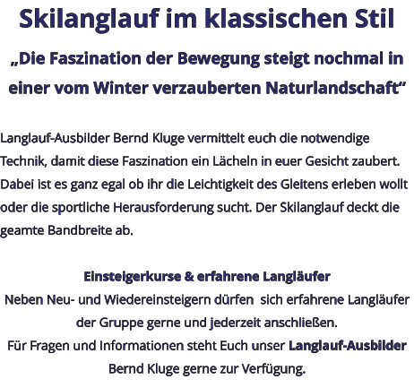 Skilanglauf im klassischen Stil „Die Faszination der Bewegung steigt nochmal in einer vom Winter verzauberten Naturlandschaft“  Langlauf-Ausbilder Bernd Kluge vermittelt euch die notwendige Technik, damit diese Faszination ein Lächeln in euer Gesicht zaubert. Dabei ist es ganz egal ob ihr die Leichtigkeit des Gleitens erleben wollt oder die sportliche Herausforderung sucht. Der Skilanglauf deckt die geamte Bandbreite ab.   Einsteigerkurse & erfahrene Langläufer Neben Neu- und Wiedereinsteigern dürfen  sich erfahrene Langläufer der Gruppe gerne und jederzeit anschließen. Für Fragen und Informationen steht Euch unser Langlauf-Ausbilder Bernd Kluge gerne zur Verfügung.