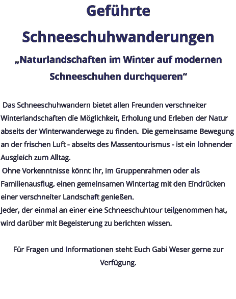 Geführte Schneeschuhwanderungen „Naturlandschaften im Winter auf modernen Schneeschuhen durchqueren“   Das Schneeschuhwandern bietet allen Freunden verschneiter Winterlandschaften die Möglichkeit, Erholung und Erleben der Natur abseits der Winterwanderwege zu finden.  Die gemeinsame Bewegung an der frischen Luft - abseits des Massentourismus - ist ein lohnender Ausgleich zum Alltag.  Ohne Vorkenntnisse könnt Ihr, im Gruppenrahmen oder als Familienausflug, einen gemeinsamen Wintertag mit den Eindrücken einer verschneiter Landschaft genießen. Jeder, der einmal an einer eine Schneeschuhtour teilgenommen hat, wird darüber mit Begeisterung zu berichten wissen.   Für Fragen und Informationen steht Euch Gabi Weser gerne zur Verfügung.