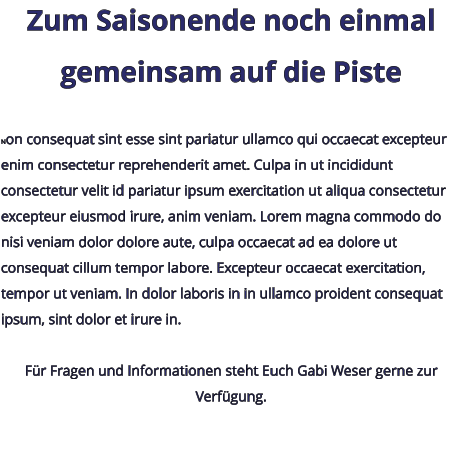 Zum Saisonende noch einmal gemeinsam auf die Piste  Non consequat sint esse sint pariatur ullamco qui occaecat excepteur enim consectetur reprehenderit amet. Culpa in ut incididunt consectetur velit id pariatur ipsum exercitation ut aliqua consectetur excepteur eiusmod irure, anim veniam. Lorem magna commodo do nisi veniam dolor dolore aute, culpa occaecat ad ea dolore ut consequat cillum tempor labore. Excepteur occaecat exercitation, tempor ut veniam. In dolor laboris in in ullamco proident consequat ipsum, sint dolor et irure in.  Für Fragen und Informationen steht Euch Gabi Weser gerne zur Verfügung.