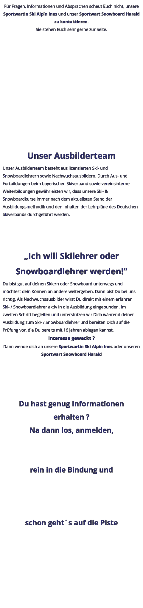 Für Fragen, Informationen und Absprachen scheut Euch nicht, unsere Sportwartin Ski Alpin Ines und unser Sportwart Snowboard Harald zu kontaktieren. Sie stehen Euch sehr gerne zur Seite.  Unser Ausbilderteam Unser Ausbilderteam besteht aus lizensierten Ski- und Snowboardlehrern sowie Nachwuchsausbildern. Durch Aus- und Fortbildungen beim bayerischen Skiverband sowie vereinsinterne Weiterbildungen gewährleisten wir, dass unsere Ski- & Snowboardkurse immer nach dem aktuellsten Stand der Ausbildungsmethodik und den Inhalten der Lehrpläne des Deutschen Skiverbands durchgeführt werden. „Ich will Skilehrer oder Snowboardlehrer werden!“ Du bist gut auf deinen Skiern oder Snowboard unterwegs und möchtest dein Können an andere weitergeben. Dann bist Du bei uns richtig. Als Nachwuchsausbilder wirst Du direkt mit einem erfahren Ski- / Snowboardlehrer aktiv in die Ausbildung eingebunden. Im zweiten Schritt begleiten und unterstützen wir Dich während deiner Ausbildung zum Ski- / Snowboardlehrer und bereiten Dich auf die Prüfung vor, die Du bereits mit 16 Jahren ablegen kannst. Interesse geweckt ? Dann wende dich an unsere Sportwartin Ski Alpin Ines oder unseren Sportwart Snowboard Harald Du hast genug Informationen erhalten ? Na dann los, anmelden,  rein in die Bindung und  schon geht´s auf die Piste