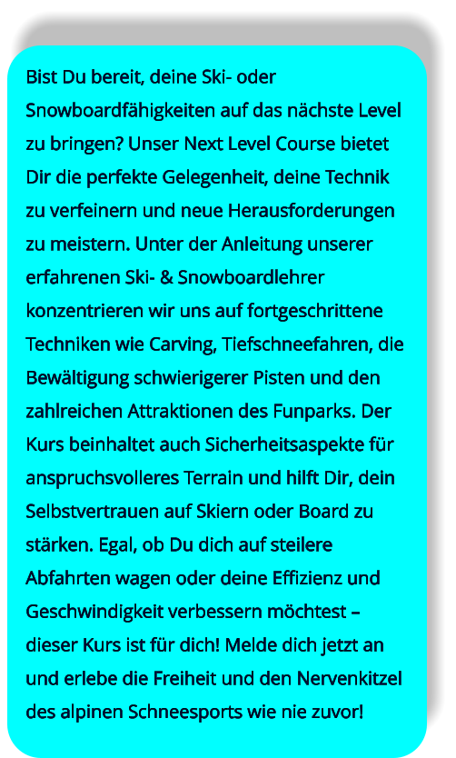 Bist Du bereit, deine Ski- oder Snowboardfähigkeiten auf das nächste Level zu bringen? Unser Next Level Course bietet Dir die perfekte Gelegenheit, deine Technik zu verfeinern und neue Herausforderungen zu meistern. Unter der Anleitung unserer erfahrenen Ski- & Snowboardlehrer konzentrieren wir uns auf fortgeschrittene Techniken wie Carving, Tiefschneefahren, die Bewältigung schwierigerer Pisten und den zahlreichen Attraktionen des Funparks. Der Kurs beinhaltet auch Sicherheitsaspekte für anspruchsvolleres Terrain und hilft Dir, dein Selbstvertrauen auf Skiern oder Board zu stärken. Egal, ob Du dich auf steilere Abfahrten wagen oder deine Effizienz und Geschwindigkeit verbessern möchtest – dieser Kurs ist für dich! Melde dich jetzt an und erlebe die Freiheit und den Nervenkitzel des alpinen Schneesports wie nie zuvor!