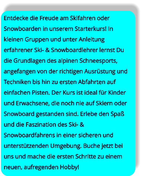 Entdecke die Freude am Skifahren oder Snowboarden in unserem Starterkurs! In kleinen Gruppen und unter Anleitung erfahrener Ski- & Snowboardlehrer lernst Du die Grundlagen des alpinen Schneesports, angefangen von der richtigen Ausrüstung und Techniken bis hin zu ersten Abfahrten auf einfachen Pisten. Der Kurs ist ideal für Kinder und Erwachsene, die noch nie auf Skiern oder Snowboard gestanden sind. Erlebe den Spaß und die Faszination des Ski- & Snowboardfahrens in einer sicheren und unterstützenden Umgebung. Buche jetzt bei uns und mache die ersten Schritte zu einem neuen, aufregenden Hobby!