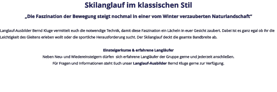 Skilanglauf im klassischen Stil „Die Faszination der Bewegung steigt nochmal in einer vom Winter verzauberten Naturlandschaft“  Langlauf-Ausbilder Bernd Kluge vermittelt euch die notwendige Technik, damit diese Faszination ein Lächeln in euer Gesicht zaubert. Dabei ist es ganz egal ob ihr die Leichtigkeit des Gleitens erleben wollt oder die sportliche Herausforderung sucht. Der Skilanglauf deckt die geamte Bandbreite ab.   Einsteigerkurse & erfahrene Langläufer Neben Neu- und Wiedereinsteigern dürfen  sich erfahrene Langläufer der Gruppe gerne und jederzeit anschließen. Für Fragen und Informationen steht Euch unser Langlauf-Ausbilder Bernd Kluge gerne zur Verfügung.