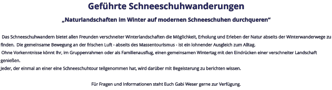 Geführte Schneeschuhwanderungen „Naturlandschaften im Winter auf modernen Schneeschuhen durchqueren“   Das Schneeschuhwandern bietet allen Freunden verschneiter Winterlandschaften die Möglichkeit, Erholung und Erleben der Natur abseits der Winterwanderwege zu finden.  Die gemeinsame Bewegung an der frischen Luft - abseits des Massentourismus - ist ein lohnender Ausgleich zum Alltag.  Ohne Vorkenntnisse könnt Ihr, im Gruppenrahmen oder als Familienausflug, einen gemeinsamen Wintertag mit den Eindrücken einer verschneiter Landschaft genießen. Jeder, der einmal an einer eine Schneeschuhtour teilgenommen hat, wird darüber mit Begeisterung zu berichten wissen.   Für Fragen und Informationen steht Euch Gabi Weser gerne zur Verfügung.