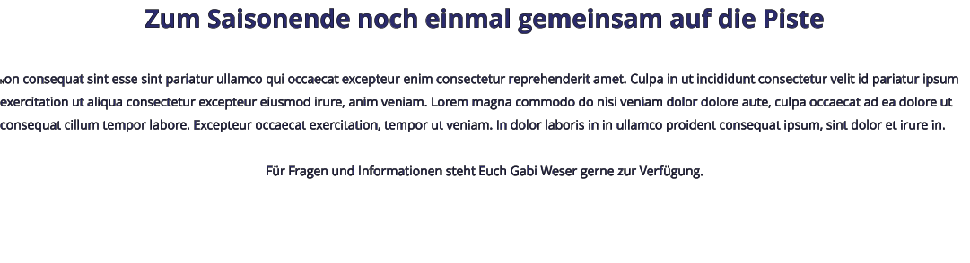 Zum Saisonende noch einmal gemeinsam auf die Piste  Non consequat sint esse sint pariatur ullamco qui occaecat excepteur enim consectetur reprehenderit amet. Culpa in ut incididunt consectetur velit id pariatur ipsum exercitation ut aliqua consectetur excepteur eiusmod irure, anim veniam. Lorem magna commodo do nisi veniam dolor dolore aute, culpa occaecat ad ea dolore ut consequat cillum tempor labore. Excepteur occaecat exercitation, tempor ut veniam. In dolor laboris in in ullamco proident consequat ipsum, sint dolor et irure in.  Für Fragen und Informationen steht Euch Gabi Weser gerne zur Verfügung.