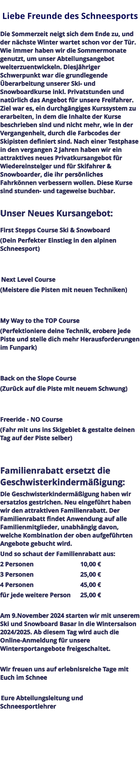 Liebe Freunde des Schneesports   Die Sommerzeit neigt sich dem Ende zu, und der nächste Winter wartet schon vor der Tür. Wie immer haben wir die Sommermonate genutzt, um unser Abteilungsangebot weiterzuentwickeln. Diesjähriger Schwerpunkt war die grundlegende Überarbeitung unserer Ski- und Snowboardkurse inkl. Privatstunden und natürlich das Angebot für unsere Freifahrer. Ziel war es, ein durchgängiges Kurssystem zu erarbeiten, in dem die Inhalte der Kurse beschrieben sind und nicht mehr, wie in der Vergangenheit, durch die Farbcodes der Skipisten definiert sind. Nach einer Testphase in den vergangen 2 Jahren haben wir ein attraktives neues Privatkursangebot für Wiedereinsteiger und für Skifahrer & Snowboarder, die ihr persönliches Fahrkönnen verbessern wollen. Diese Kurse sind stunden- und tageweise buchbar.  Unser Neues Kursangebot:  First Stepps Course Ski & Snowboard (Dein Perfekter Einstieg in den alpinen Schneesport)    Next Level Course (Meistere die Pisten mit neuen Techniken)   My Way to the TOP Course (Perfektioniere deine Technik, erobere jede Piste und stelle dich mehr Herausforderungen im Funpark)   Back on the Slope Course (Zurück auf die Piste mit neuem Schwung)   Freeride - NO Course (Fahr mit uns ins Skigebiet & gestalte deinen Tag auf der Piste selber)   Familienrabatt ersetzt die Geschwisterkindermäßigung: Die Geschwisterkindermäßigung haben wir ersatzlos gestrichen. Neu eingeführt haben wir den attraktiven Familienrabatt. Der Familienrabatt findet Anwendung auf alle Familienmitglieder, unabhängig davon, welche Kombination der oben aufgeführten Angebote gebucht wird. Und so schaut der Familienrabatt aus: 2 Personen					10,00 € 3 Personen					25,00 € 4 Personen					45,00 € für jede weitere Person	25,00 €  Am 9.November 2024 starten wir mit unserem Ski und Snowboard Basar in die Wintersaison 2024/2025. Ab diesem Tag wird auch die Online-Anmeldung für unsere Wintersportangebote freigeschaltet.  Wir freuen uns auf erlebnisreiche Tage mit Euch im Schnee   Eure Abteilungsleitung und Schneesportlehrer