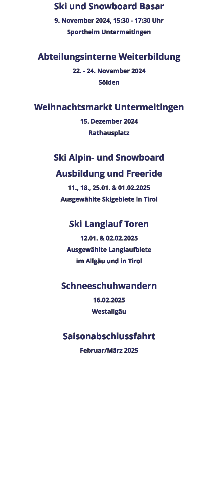 Ski und Snowboard Basar 9. November 2024, 15:30 - 17:30 Uhr Sportheim Untermeitingen  Abteilungsinterne Weiterbildung 22. - 24. November 2024 Sölden  Weihnachtsmarkt Untermeitingen 15. Dezember 2024 Rathausplatz  Ski Alpin- und Snowboard  Ausbildung und Freeride 11., 18., 25.01. & 01.02.2025 Ausgewählte Skigebiete in Tirol  Ski Langlauf Toren 12.01. & 02.02.2025 Ausgewählte Langlaufbiete im Allgäu und in Tirol  Schneeschuhwandern  16.02.2025 Westallgäu  Saisonabschlussfahrt  Februar/März 2025