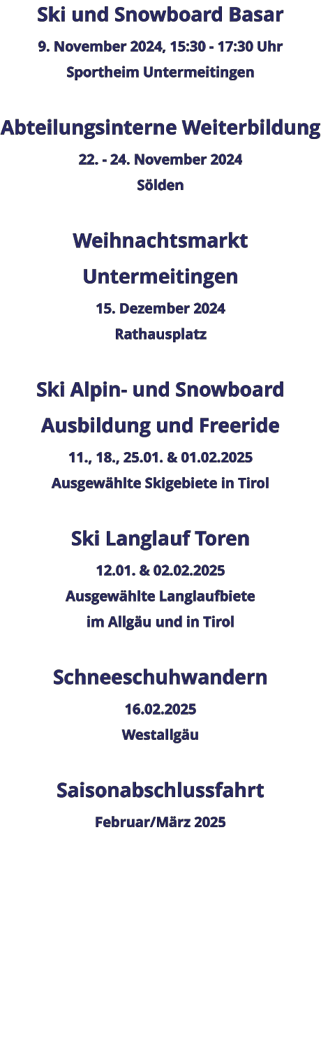 Ski und Snowboard Basar 9. November 2024, 15:30 - 17:30 Uhr Sportheim Untermeitingen  Abteilungsinterne Weiterbildung 22. - 24. November 2024 Sölden  Weihnachtsmarkt Untermeitingen 15. Dezember 2024 Rathausplatz  Ski Alpin- und Snowboard  Ausbildung und Freeride 11., 18., 25.01. & 01.02.2025 Ausgewählte Skigebiete in Tirol  Ski Langlauf Toren 12.01. & 02.02.2025 Ausgewählte Langlaufbiete im Allgäu und in Tirol  Schneeschuhwandern  16.02.2025 Westallgäu  Saisonabschlussfahrt  Februar/März 2025