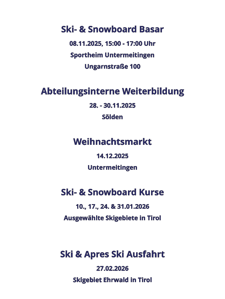 Ski- & Snowboard Basar 08.11.2025, 15:00 - 17:00 Uhr Sportheim Untermeitingen Ungarnstraße 100  Abteilungsinterne Weiterbildung 28. - 30.11.2025 Sölden  Weihnachtsmarkt 14.12.2025 Untermeitingen  Ski- & Snowboard Kurse 10., 17., 24. & 31.01.2026 Ausgewählte Skigebiete in Tirol   Ski & Apres Ski Ausfahrt 27.02.2026 Skigebiet Ehrwald in Tirol