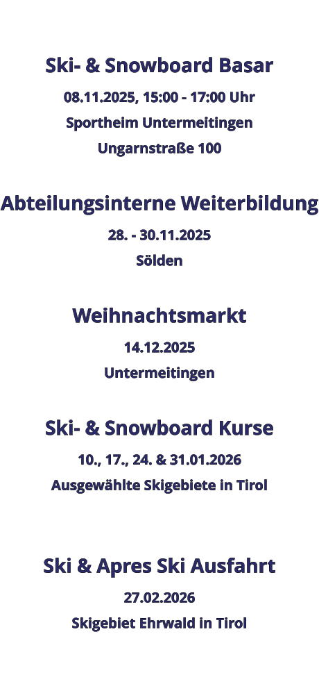 Ski- & Snowboard Basar 08.11.2025, 15:00 - 17:00 Uhr Sportheim Untermeitingen Ungarnstraße 100  Abteilungsinterne Weiterbildung 28. - 30.11.2025 Sölden  Weihnachtsmarkt 14.12.2025 Untermeitingen  Ski- & Snowboard Kurse 10., 17., 24. & 31.01.2026 Ausgewählte Skigebiete in Tirol   Ski & Apres Ski Ausfahrt 27.02.2026 Skigebiet Ehrwald in Tirol