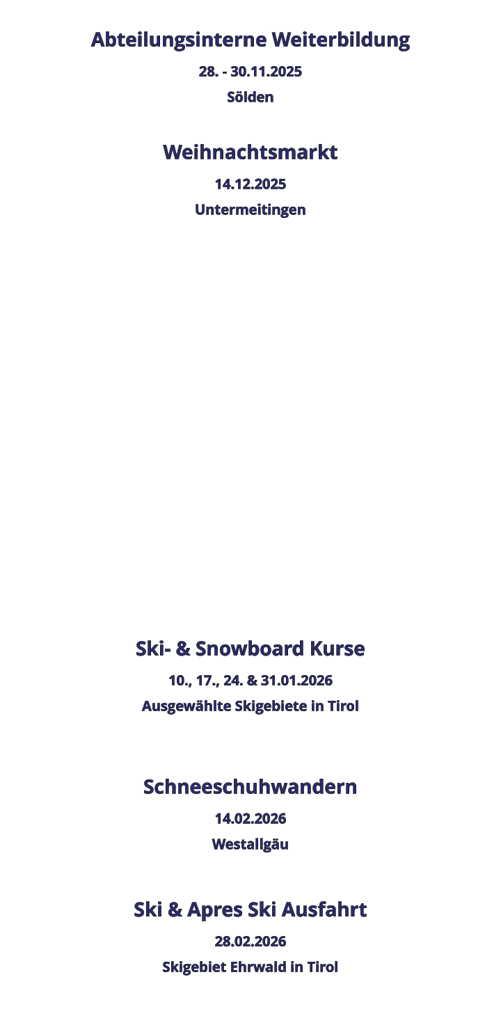 Abteilungsinterne Weiterbildung 28. - 30.11.2025 Sölden  Weihnachtsmarkt 14.12.2025 Untermeitingen                 Ski- & Snowboard Kurse 10., 17., 24. & 31.01.2026 Ausgewählte Skigebiete in Tirol   Schneeschuhwandern 14.02.2026 Westallgäu  Ski & Apres Ski Ausfahrt 28.02.2026 Skigebiet Ehrwald in Tirol