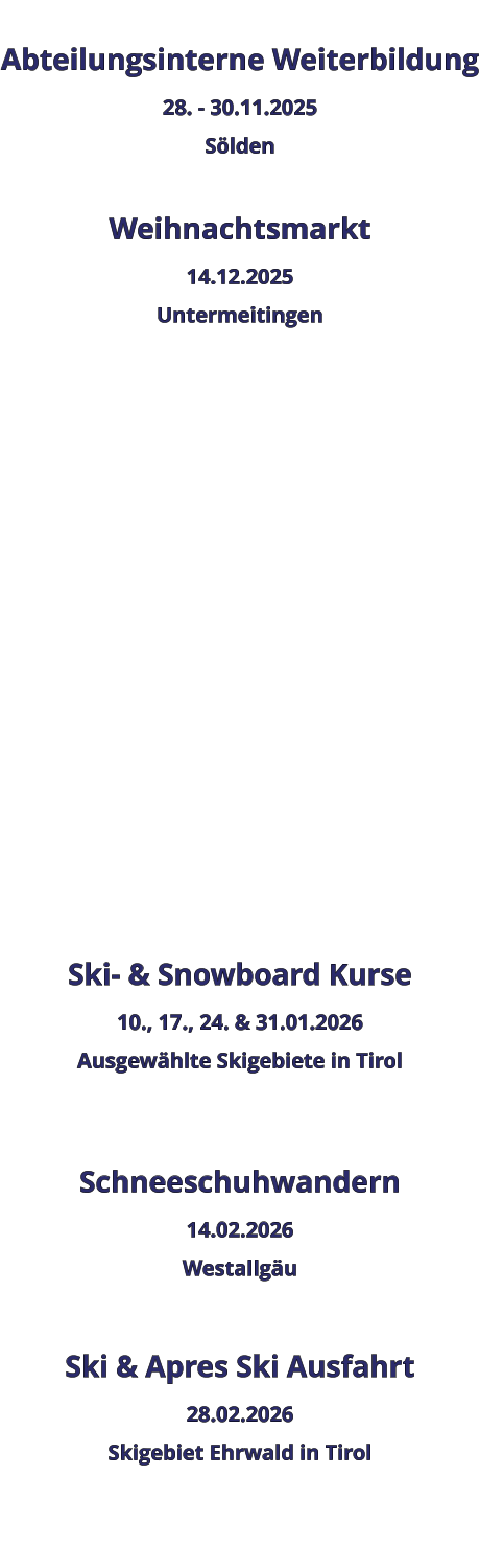 Abteilungsinterne Weiterbildung 28. - 30.11.2025 Sölden  Weihnachtsmarkt 14.12.2025 Untermeitingen                 Ski- & Snowboard Kurse 10., 17., 24. & 31.01.2026 Ausgewählte Skigebiete in Tirol   Schneeschuhwandern 14.02.2026 Westallgäu  Ski & Apres Ski Ausfahrt 28.02.2026 Skigebiet Ehrwald in Tirol