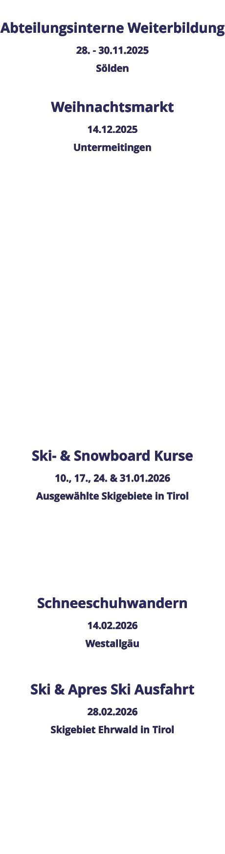 Abteilungsinterne Weiterbildung 28. - 30.11.2025 Sölden  Weihnachtsmarkt 14.12.2025 Untermeitingen                 Ski- & Snowboard Kurse 10., 17., 24. & 31.01.2026 Ausgewählte Skigebiete in Tirol    Schneeschuhwandern 14.02.2026 Westallgäu  Ski & Apres Ski Ausfahrt 28.02.2026 Skigebiet Ehrwald in Tirol