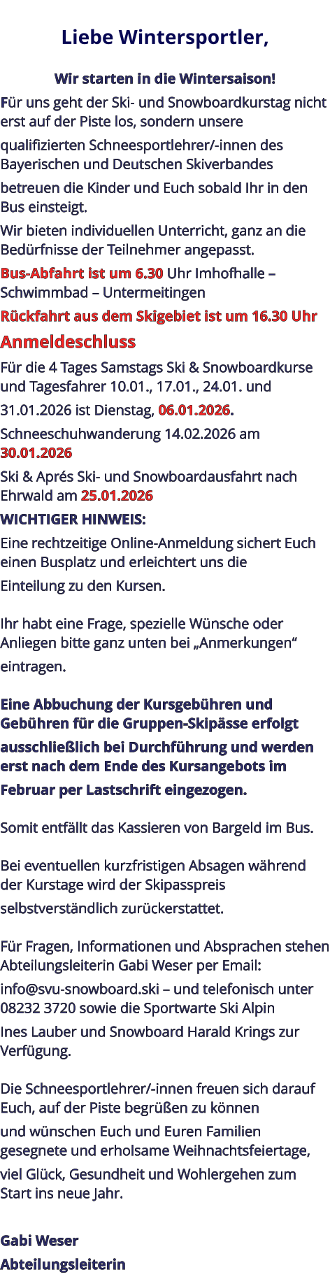 Liebe Wintersportler,   Wir starten in die Wintersaison! Für uns geht der Ski- und Snowboardkurstag nicht erst auf der Piste los, sondern unsere qualifizierten Schneesportlehrer/-innen des Bayerischen und Deutschen Skiverbandes betreuen die Kinder und Euch sobald Ihr in den Bus einsteigt. Wir bieten individuellen Unterricht, ganz an die Bedürfnisse der Teilnehmer angepasst. Bus-Abfahrt ist um 6.30 Uhr Imhofhalle – Schwimmbad – Untermeitingen Rückfahrt aus dem Skigebiet ist um 16.30 Uhr Anmeldeschluss Für die 4 Tages Samstags Ski & Snowboardkurse und Tagesfahrer 10.01., 17.01., 24.01. und 31.01.2026 ist Dienstag, 06.01.2026. Schneeschuhwanderung 14.02.2026 am 30.01.2026 Ski & Aprés Ski- und Snowboardausfahrt nach Ehrwald am 25.01.2026 WICHTIGER HINWEIS: Eine rechtzeitige Online-Anmeldung sichert Euch einen Busplatz und erleichtert uns die Einteilung zu den Kursen.   Ihr habt eine Frage, spezielle Wünsche oder Anliegen bitte ganz unten bei „Anmerkungen“ eintragen.   Eine Abbuchung der Kursgebühren und Gebühren für die Gruppen-Skipässe erfolgt ausschließlich bei Durchführung und werden erst nach dem Ende des Kursangebots im Februar per Lastschrift eingezogen.   Somit entfällt das Kassieren von Bargeld im Bus.   Bei eventuellen kurzfristigen Absagen während der Kurstage wird der Skipasspreis selbstverständlich zurückerstattet.   Für Fragen, Informationen und Absprachen stehen Abteilungsleiterin Gabi Weser per Email: info@svu-snowboard.ski – und telefonisch unter 08232 3720 sowie die Sportwarte Ski Alpin Ines Lauber und Snowboard Harald Krings zur Verfügung.   Die Schneesportlehrer/-innen freuen sich darauf Euch, auf der Piste begrüßen zu können und wünschen Euch und Euren Familien gesegnete und erholsame Weihnachtsfeiertage, viel Glück, Gesundheit und Wohlergehen zum Start ins neue Jahr.  Gabi Weser Abteilungsleiterin