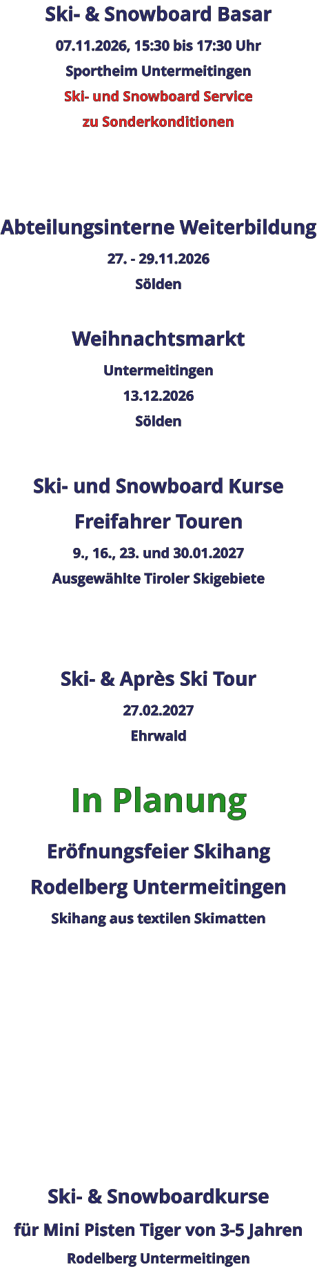Ski- & Snowboard Basar 07.11.2026, 15:30 bis 17:30 Uhr Sportheim Untermeitingen Ski- und Snowboard Service zu Sonderkonditionen    Abteilungsinterne Weiterbildung 27. - 29.11.2026 Sölden  Weihnachtsmarkt Untermeitingen 13.12.2026 Sölden  Ski- und Snowboard Kurse Freifahrer Touren 9., 16., 23. und 30.01.2027 Ausgewählte Tiroler Skigebiete   Ski- & Après Ski Tour 27.02.2027 Ehrwald  In Planung Eröfnungsfeier Skihang Rodelberg UntermeitingenSkihang aus textilen Skimatten          Ski- & Snowboardkurse für Mini Pisten Tiger von 3-5 Jahren Rodelberg Untermeitingen