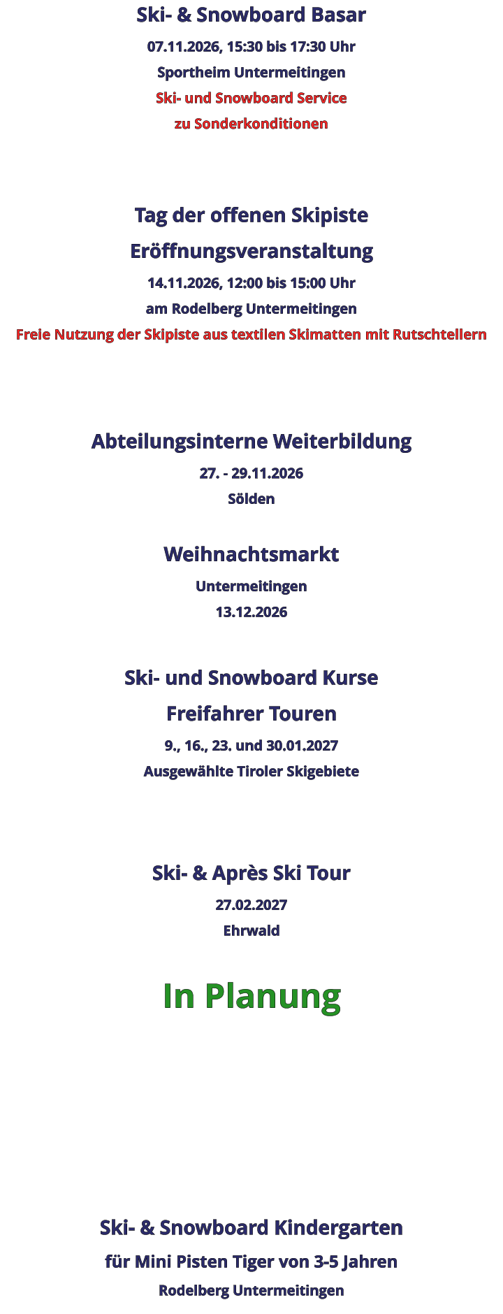 Ski- & Snowboard Basar 07.11.2026, 15:30 bis 17:30 Uhr Sportheim Untermeitingen Ski- und Snowboard Service zu Sonderkonditionen   Tag der offenen Skipiste Eröffnungsveranstaltung 14.11.2026, 12:00 bis 15:00 Uhr am Rodelberg Untermeitingen Freie Nutzung der Skipiste aus textilen Skimatten mit Rutschtellern    Abteilungsinterne Weiterbildung 27. - 29.11.2026 Sölden  Weihnachtsmarkt Untermeitingen 13.12.2026  Ski- und Snowboard Kurse Freifahrer Touren 9., 16., 23. und 30.01.2027 Ausgewählte Tiroler Skigebiete   Ski- & Après Ski Tour 27.02.2027 Ehrwald  In Planung      Ski- & Snowboard Kindergarten für Mini Pisten Tiger von 3-5 Jahren Rodelberg Untermeitingen