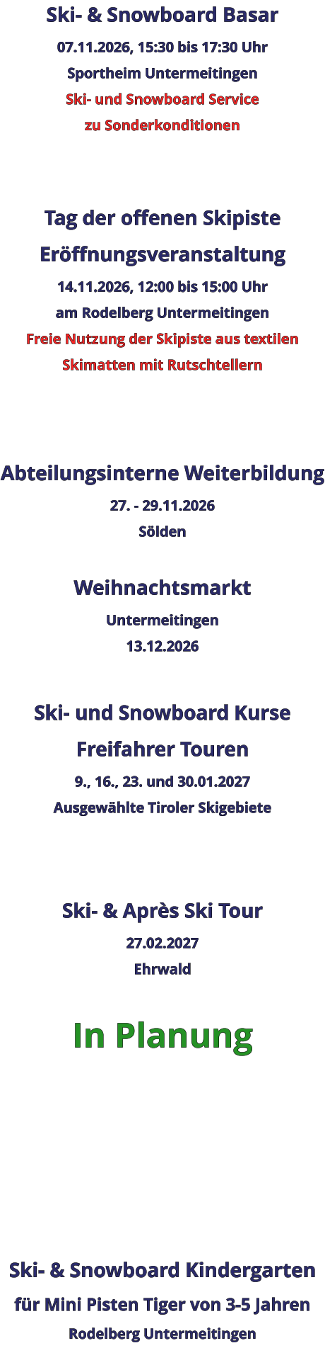 Ski- & Snowboard Basar 07.11.2026, 15:30 bis 17:30 Uhr Sportheim Untermeitingen Ski- und Snowboard Service zu Sonderkonditionen   Tag der offenen Skipiste Eröffnungsveranstaltung 14.11.2026, 12:00 bis 15:00 Uhr am Rodelberg Untermeitingen Freie Nutzung der Skipiste aus textilen Skimatten mit Rutschtellern    Abteilungsinterne Weiterbildung 27. - 29.11.2026 Sölden  Weihnachtsmarkt Untermeitingen 13.12.2026  Ski- und Snowboard Kurse Freifahrer Touren 9., 16., 23. und 30.01.2027 Ausgewählte Tiroler Skigebiete   Ski- & Après Ski Tour 27.02.2027 Ehrwald  In Planung      Ski- & Snowboard Kindergarten für Mini Pisten Tiger von 3-5 Jahren Rodelberg Untermeitingen