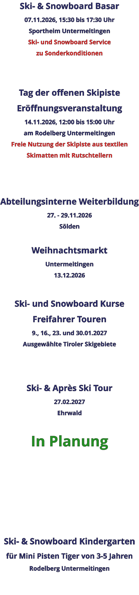 Ski- & Snowboard Basar 07.11.2026, 15:30 bis 17:30 Uhr Sportheim Untermeitingen Ski- und Snowboard Service zu Sonderkonditionen   Tag der offenen Skipiste Eröffnungsveranstaltung 14.11.2026, 12:00 bis 15:00 Uhr am Rodelberg Untermeitingen Freie Nutzung der Skipiste aus textilen Skimatten mit Rutschtellern    Abteilungsinterne Weiterbildung 27. - 29.11.2026 Sölden  Weihnachtsmarkt Untermeitingen 13.12.2026  Ski- und Snowboard Kurse Freifahrer Touren 9., 16., 23. und 30.01.2027 Ausgewählte Tiroler Skigebiete   Ski- & Après Ski Tour 27.02.2027 Ehrwald  In Planung      Ski- & Snowboard Kindergarten für Mini Pisten Tiger von 3-5 Jahren Rodelberg Untermeitingen
