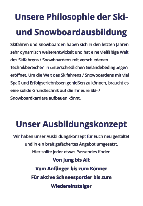Unsere Philosophie der Ski- und Snowboardausbildung Skifahren und Snowboarden haben sich in den letzten Jahren sehr dynamisch weiterentwickelt und hat eine vielfältige Welt des Skifahrens / Snowboardens mit verschiedenen Technikbereichen in unterschiedlichen Geländebedingungen eröffnet. Um die Welt des Skifahrens / Snowboardens mit viel Spaß und Erfolgserlebnissen genießen zu können, braucht es eine solide Grundtechnik auf die ihr eure Ski- / Snowboardkarriere aufbauen könnt.  Unser Ausbildungskonzept Wir haben unser Ausbildungskonzept für Euch neu gestaltet und in ein breit gefächertes Angebot umgesetzt. Hier sollte jeder etwas Passendes finden Von Jung bis Alt Vom Anfänger bis zum Könner Für aktive Schneesportler bis zum Wiedereinsteiger