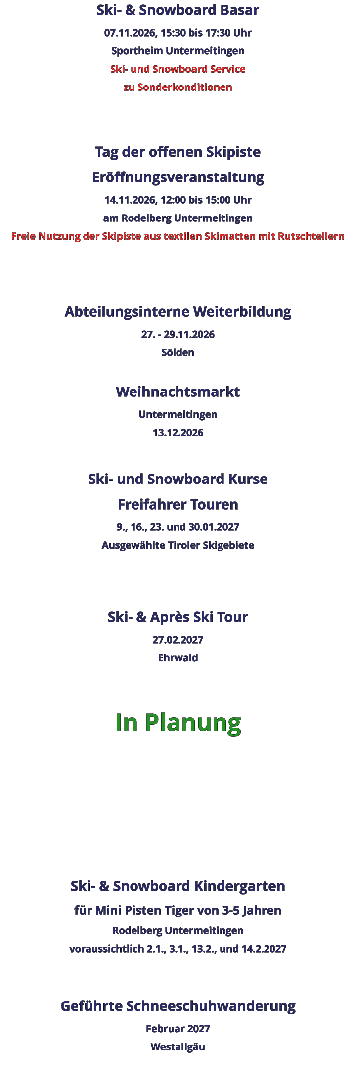 Ski- & Snowboard Basar 07.11.2026, 15:30 bis 17:30 Uhr Sportheim Untermeitingen Ski- und Snowboard Service zu Sonderkonditionen   Tag der offenen Skipiste Eröffnungsveranstaltung 14.11.2026, 12:00 bis 15:00 Uhr am Rodelberg Untermeitingen Freie Nutzung der Skipiste aus textilen Skimatten mit Rutschtellern    Abteilungsinterne Weiterbildung 27. - 29.11.2026 Sölden  Weihnachtsmarkt Untermeitingen 13.12.2026  Ski- und Snowboard Kurse Freifahrer Touren 9., 16., 23. und 30.01.2027 Ausgewählte Tiroler Skigebiete   Ski- & Après Ski Tour 27.02.2027 Ehrwald   In Planung      Ski- & Snowboard Kindergarten für Mini Pisten Tiger von 3-5 Jahren Rodelberg Untermeitingen voraussichtlich 2.1., 3.1., 13.2., und 14.2.2027   Geführte Schneeschuhwanderung Februar 2027 Westallgäu