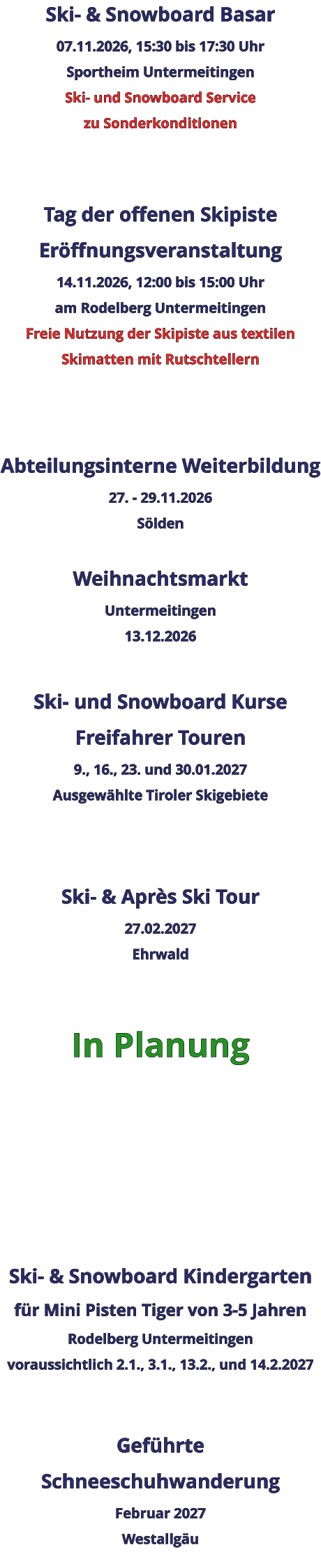 Ski- & Snowboard Basar 07.11.2026, 15:30 bis 17:30 Uhr Sportheim Untermeitingen Ski- und Snowboard Service zu Sonderkonditionen   Tag der offenen Skipiste Eröffnungsveranstaltung 14.11.2026, 12:00 bis 15:00 Uhr am Rodelberg Untermeitingen Freie Nutzung der Skipiste aus textilen Skimatten mit Rutschtellern    Abteilungsinterne Weiterbildung 27. - 29.11.2026 Sölden  Weihnachtsmarkt Untermeitingen 13.12.2026  Ski- und Snowboard Kurse Freifahrer Touren 9., 16., 23. und 30.01.2027 Ausgewählte Tiroler Skigebiete   Ski- & Après Ski Tour 27.02.2027 Ehrwald   In Planung      Ski- & Snowboard Kindergarten für Mini Pisten Tiger von 3-5 Jahren Rodelberg Untermeitingen voraussichtlich 2.1., 3.1., 13.2., und 14.2.2027   Geführte Schneeschuhwanderung Februar 2027 Westallgäu