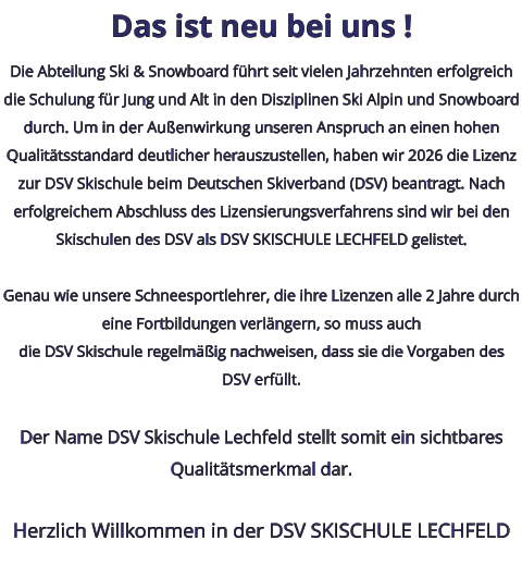 Das ist neu bei uns ! Die Abteilung Ski & Snowboard führt seit vielen Jahrzehnten erfolgreich die Schulung für Jung und Alt in den Disziplinen Ski Alpin und Snowboard durch. Um in der Außenwirkung unseren Anspruch an einen hohen Qualitätsstandard deutlicher herauszustellen, haben wir 2026 die Lizenz zur DSV Skischule beim Deutschen Skiverband (DSV) beantragt. Nach erfolgreichem Abschluss des Lizensierungsverfahrens sind wir bei den Skischulen des DSV als DSV SKISCHULE LECHFELD gelistet.  Genau wie unsere Schneesportlehrer, die ihre Lizenzen alle 2 Jahre durch eine Fortbildungen verlängern, so muss auchdie DSV Skischule regelmäßig nachweisen, dass sie die Vorgaben des DSV erfüllt.  Der Name DSV Skischule Lechfeld stellt somit ein sichtbares Qualitätsmerkmal dar.  Herzlich Willkommen in der DSV SKISCHULE LECHFELD